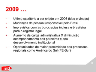 2009 … Ultimo escritório a ser criado em 2006 (idas e vindas) Mudanças de pessoal responsável pelo Brasil Imprevistos com as burocracias inglesa e brasileira para o registro legal Aumento da carga administrativa X diminuição acompanhamento aos parceiros e seu desenvolvimento institucional Oportunidades de maior proximidade aos processos regionais como América do Sul (FE-Sur) 