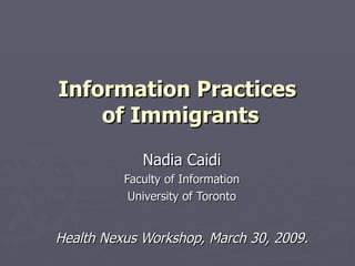 Information Practices  of Immigrants Nadia Caidi Faculty of Information University of Toronto Health Nexus Workshop, March 30, 2009. 