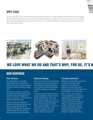 Just as important is the final layering of furniture and accessories. A well-designed home will not shine if thought
and consideration has not been put into the furnishings. CAID can transform a room or your entire house or office
with carefully selected pieces and accessories that will not only look beautiful but will also meet all your practical
day to day requirements.
WHY CAID
OUR SERVICES
Plan Review
We understand you have been
working with your architect over
many months, fine tuning the design
to get your plans to where you want
them.
Bringing your plans to us towards
the end of the concept design stage
and before they are lodged with
council, ensures your spaces will be
looked at with fresh eyes.
We ensure you are completely
confident that they will work for the
way you want live and that all
spaces are thoughtfully considered,
including how they will actually
work when finished and furnished.
Detailed Design
City Arrow Interior & Decoration has
the expertise to produce all interior
CAD drawings in-house, detailing
every interior architectural element
that falls outside your architect’s
scope.
This means you will work with one
design company for all your interior
design requirements, eliminating
any chance of design cross over - or
worse, decisions falling through the
gaps. This also means less time
until project completion. You can be
confident that you have a lead
designer managing all of your
interior design requirements.
Finishes Selection
Whether you're building, renovating
or restyling, there are many
decisions to be made and,
depending on the size of your
project, the list of finishes that need
to be selected can vary greatly.
With so many interior design
choices available it can be quite
overwhelming. That’s where we
come in. We assist with the
selection of all your finishes and
fittings – interior and exterior
colours and finishes, flooring,
kitchen and bathroom finishes,
plumbing fittings, lighting,
hardware, fireplaces and more.
WE LOVE WHAT WE DO AND THAT’S WHY, FOR US, IT’S NWE LOVE WHAT WE DO AND THAT’S WHY, FOR US, I
 