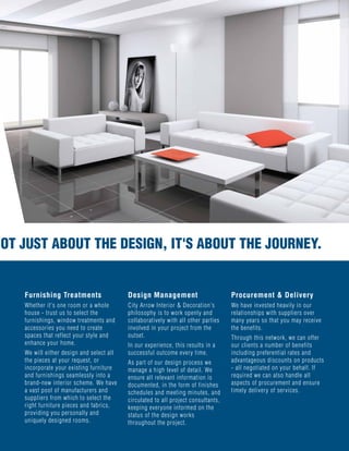 UST ABOUT THE DESIGN, IT'S ABOUT THE JOURNEY.
Furnishing Treatments
Whether it's one room or a whole
house - trust us to select the
furnishings, window treatments and
accessories you need to create
spaces that reflect your style and
enhance your home.
We will either design and select all
the pieces at your request, or
incorporate your existing furniture
and furnishings seamlessly into a
brand-new interior scheme. We have
a vast pool of manufacturers and
suppliers from which to select the
right furniture pieces and fabrics,
providing you personally and
uniquely designed rooms.
Design Management
City Arrow Interior & Decoration's
philosophy is to work openly and
collaboratively with all other parties
involved in your project from the
outset.
In our experience, this results in a
successful outcome every time.
As part of our design process we
manage a high level of detail. We
ensure all relevant information is
documented, in the form of finishes
schedules and meeting minutes, and
circulated to all project consultants,
keeping everyone informed on the
status of the design works
throughout the project.
Procurement & Delivery
We have invested heavily in our
relationships with suppliers over
many years so that you may receive
the benefits.
Through this network, we can offer
our clients a number of benefits
including preferential rates and
advantageous discounts on products
- all negotiated on your behalf. If
required we can also handle all
aspects of procurement and ensure
timely delivery of services.
NOT JUST ABOUT THE DESIGN, IT'S ABOUT THE JOURNEY.
 