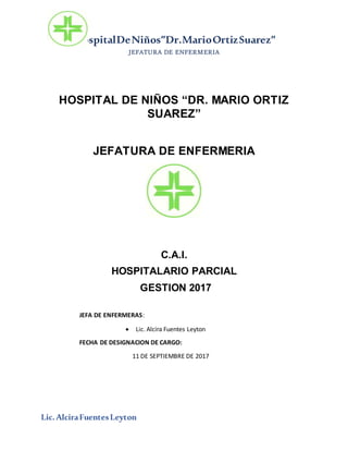 HospitalDeNiños”Dr.MarioOrtizSuarez”
JEFATURA DE ENFERMERIA
Lic.AlciraFuentesLeyton
HOSPITAL DE NIÑOS “DR. MARIO ORTIZ
SUAREZ”
JEFATURA DE ENFERMERIA
C.A.I.
HOSPITALARIO PARCIAL
GESTION 2017
JEFA DE ENFERMERAS:
 Lic. Alcira Fuentes Leyton
FECHA DE DESIGNACION DE CARGO:
11 DE SEPTIEMBRE DE 2017
 