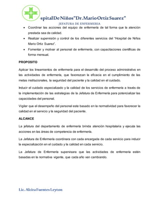 HospitalDeNiños”Dr.MarioOrtizSuarez”
JEFATURA DE ENFERMERIA
Lic.AlciraFuentesLeyton
 Coordinar las acciones del equipo de enfermería de tal forma que la atención
prestada sea de calidad.
 Realizar supervisión y control de los diferentes servicios del “Hospital de Niños
Mario Ortiz Suarez”.
 Fomentar y motivar al personal de enfermería, con capacitaciones científicas de
forma mensual.
PROPOSITO
Aplicar los lineamientos de enfermería para el desarrollo del proceso administrativo en
las actividades de enfermería, que favorezcan la eficacia en el cumplimiento de las
metas institucionales, la seguridad del paciente y la calidad en el cuidado.
Inducir el cuidado especializado y la calidad de los servicios de enfermería a través de
la implementación de las estrategias de la Jefatura de Enfermería para potencializar las
capacidades del personal.
Vigilar que el desempeño del personal este basado en la normatividad para favorecer la
calidad en el servicio y la seguridad del paciente.
ALCANCE
La jefatura del departamento de enfermería brinda atención hospitalaria y ejecuta las
acciones en las áreas de competencia de enfermería.
La Jefatura de Enfermería coordinara con cada encargada de cada servicio para inducir
la especialización en el cuidado y la calidad en cada servicio.
La Jefatura de Enfermería supervisara que las actividades de enfermería estén
basadas en la normativa vigente, que cada año van cambiando.
 