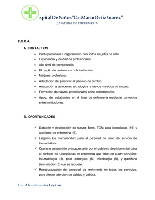 HospitalDeNiños”Dr.MarioOrtizSuarez”
JEFATURA DE ENFERMERIA
Lic.AlciraFuentesLeyton
F.O.D.A.
A. FORTALEZAS
 Participación en la organización con todos los jefes de sala.
 Experiencia y calidad de profesionales
 Alto nivel de competencia
 El orgullo de pertenencia a la institución.
 Madures profesional.
 Adaptación del personal al proceso de cambio.
 Adaptación a las nuevas tecnologías y nuevos métodos de trabajo.
 Formación de nuevos profesionales como enfermera/os.
 Apoyo de estudiantes en el área de enfermería mediante convenios
entre instituciones.
B. OPORTUNIDADES
 Dotación y designación de nuevos Ítems, TGN; para licenciadas (16) y
auxiliares de enfermería (6).
 Llegaron los memorándum para el personal de salud del servicio de
Hemodiálisis.
 Oportuna asignación presupuestaria por el gobierno departamental para
el contrato de Licenciadas en enfermería que faltan en cuatro servicios:
traumatología (5), post quirúrgico (5), infectologia (5), y quirófano
(reanimación 5) que se requiere.
 Reestructuración del personal de enfermería en todos los servicios,
para ofrecer atención de calidad y calidez.
 