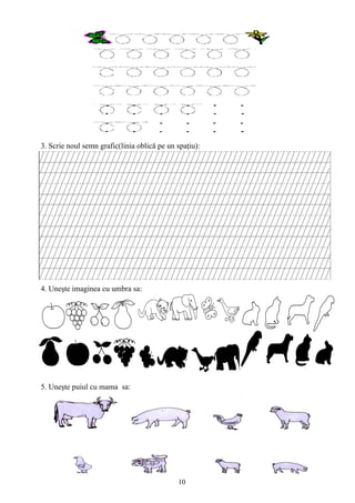 10
3. Scrie noul semn grafic(linia oblică pe un spaţiu):
4. Uneşte imaginea cu umbra sa:
5. Uneşte puiul cu mama sa:
 