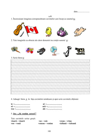 100
data.......................
v-V
1. Încercuieşte imaginea corespunzătoare cuvintelor care încep cu sunetul v:
2. Taie imaginile cu obiecte ale căror denumiri nu conţin sunetul v:
3. Scrie litera v:
4. Adaugă litera v în faţa cuvintelor următoare şi apoi scrie cuvintele obţinute:
ie→…………………. ai→………………….
oi→…………………. ară→..……………….
rea→………………… ale→…………………
5. Joc : „Să rostim corect!”
Taie cuvintele scrise greşit:
vioară – viuară voe – voie vreau – vriau
voo – vouă veneau – veniau vicliană – vicleană
 