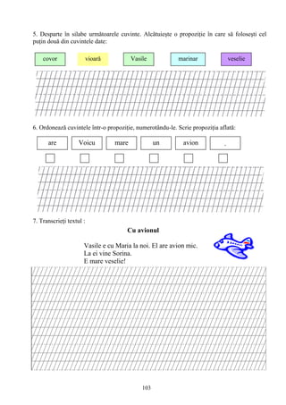 103
5. Desparte în silabe urmǎtoarele cuvinte. Alcătuieşte o propoziţie în care să foloseşti cel
puţin două din cuvintele date:
6. Ordonează cuvintele într-o propoziţie, numerotându-le. Scrie propoziţia aflată:
7. Transcrieţi textul :
Muncă independentă
covor vioarǎ Vasile marinar veselie
are Voicu mare un avion .
Cu avionul
Vasile e cu Maria la noi. El are avion mic.
La ei vine Sorina.
E mare veselie!
 