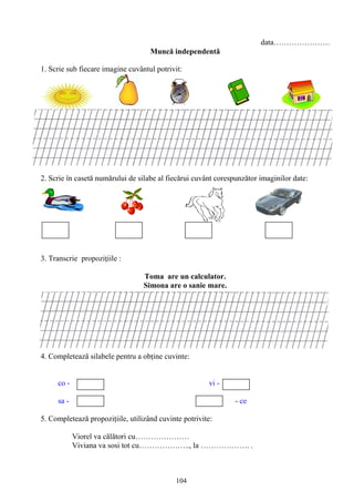 104
data………………….
Muncă independentă
1. Scrie sub fiecare imagine cuvântul potrivit:
2. Scrie în casetă numărului de silabe al fiecărui cuvânt corespunzător imaginilor date:
3. Transcrie propoziţiile :
Toma are un calculator.
Simona are o sanie mare.
4. Completează silabele pentru a obţine cuvinte:
co - vi -
sa - - ce
5. Completează propoziţiile, utilizând cuvinte potrivite:
Viorel va călători cu…………………
Viviana va sosi tot cu……………….., la ………………. .
 