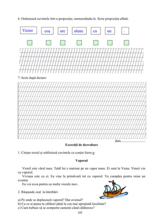 105
6. Ordonează cuvintele într-o propoziţie, numerotându-le. Scrie propoziţia aflată:
7. Scrie după dictare:
data.............................
Exerciţii de dezvoltare
1. Citeşte textul şi subliniază cuvintele ce conţin litera v:
Vaporul
Viorel este vărul meu. Tatăl lui e marinar pe un vapor mare. Ei sunt la Viena. Vineri vin
cu vaporul.
Viviana este cu ei. Ea vine la primăvară tot cu vaporul. Va cumpăra pentru mine un
evantai.
Eu voi avea pentru ea multe viorele mov.
2. Răspunde oral la întrebări:
a) Pe unde se deplasează vaporul? Dar avionul?
b) Cu ce ai putea tu călători până în cea mai apropiată localitate?
c) Cum trebuie să se comporte oamenii când călătoresc?
Victor coş are cu unalune .
 
