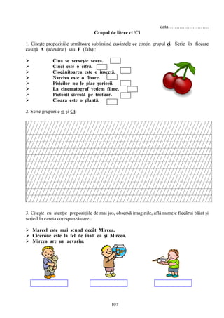 107
data…………………….
Grupul de litere ci /Ci
1. Citeşte propoziţiile următoare subliniind cuvintele ce conţin grupul ci. Scrie în fiecare
căsuţă A (adevărat) sau F (fals) :
 Cina se serveşte seara.
 Cinci este o cifră.
 Ciocănitoarea este o insectă.
 Narcisa este o floare.
 Pisicilor nu le plac şoriceii.
 La cinematograf vedem filme.
 Pietonii circulă pe trotuar.
 Cioara este o plantă.
2. Scrie grupurile ci şi Ci:
3. Citeşte cu atenţie propoziţiile de mai jos, observă imaginile, află numele fiecărui băiat şi
scrie-l în caseta corespunzătoare :
 Marcel este mai scund decât Mircea.
 Cicerone este la fel de înalt ca şi Mircea.
 Mircea are un acvariu.
 