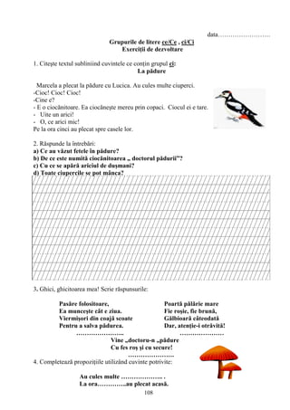 108
data…………………….
Grupurile de litere ce/Ce , ci/Ci
Exerciţii de dezvoltare
1. Citeşte textul subliniind cuvintele ce conţin grupul ci:
La pădure
Marcela a plecat la pădure cu Lucica. Au cules multe ciuperci.
-Cioc! Cioc! Cioc!
-Cine e?
- E o ciocănitoare. Ea ciocăneşte mereu prin copaci. Ciocul ei e tare.
- Uite un arici!
- O, ce arici mic!
Pe la ora cinci au plecat spre casele lor.
2. Răspunde la întrebări:
a) Ce au văzut fetele în pădure?
b) De ce este numită ciocănitoarea „ doctorul pădurii”?
c) Cu ce se apără ariciul de duşmani?
d) Toate ciupercile se pot mânca?
3. Ghici, ghicitoarea mea! Scrie răspunsurile:
Pasăre folositoare, Poartă pălărie mare
Ea munceşte cât e ziua. Fie roşie, fie brună,
Viermişori din coajă scoate Gălbioară câteodată
Pentru a salva pădurea. Dar, atenţie-i otrăvită!
………………….. …………………
Vine „doctoru-n „pădure
Cu fes roş şi cu secure!
………………….
4. Completează propoziţiile utilizând cuvinte potrivite:
Au cules multe ……………….. .
La ora…………..au plecat acasă.
 
