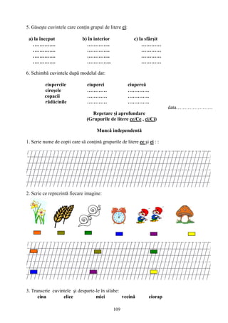 109
5. Găseşte cuvintele care conţin grupul de litere ci:
a) la început b) în interior c) la sfârşit
………….. ………….. …………
………….. ………….. …………
………….. ………….. …………
………….. …………... …………
6. Schimbă cuvintele după modelul dat:
ciupercile ciuperci ciupercă
cireşele ………… ………….
copacii ………… ………….
rădăcinile ………… ………….
data………………….
Repetare şi aprofundare
(Grupurile de litere ce/Ce , ci/Ci)
Muncă independentă
1. Scrie nume de copii care să conţină grupurile de litere ce şi ci : :
2. Scrie ce reprezintă fiecare imagine:
3. Transcrie cuvintele şi desparte-le în silabe:
cina elice mici vecină ciorap
 