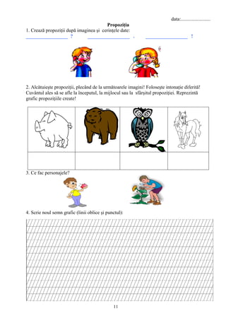 11
data:........................
Propoziţia
1. Crează propoziţii după imaginea şi cerinţele date:
_________________ ? _________________ . _________________ !
2. Alcătuieşte propoziţii, plecând de la următoarele imagini! Foloseşte intonaţie diferită!
Cuvântul ales să se afle la începutul, la mijlocul sau la sfârşitul propoziţiei. Reprezintă
grafic propoziţiile create!
3. Ce fac personajele?
4. Scrie noul semn grafic (linii oblice şi punctul):
 