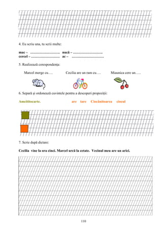 110
4. Eu scriu una, tu scrii multe:
mac – ……………………. nucă – …………………….
cercel – …………………… ac – ………………………
5. Realizează corespondenţa:
Marcel merge cu…. Cecilia are un ram cu…. Miaunica cere un…..
6. Separă şi ordonează cuvintele pentru a descoperi propoziţii:
Amcititocarte. are tare Ciocănitoarea ciocul
7. Scrie după dictare:
Cecilia vine la ora cinci. Marcel urcă la cetate. Vecinul meu are un arici.
 