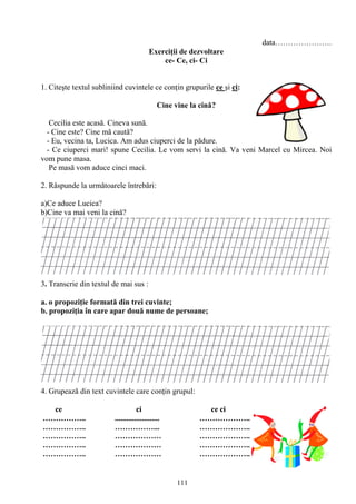 111
data………………….
Exerciţii de dezvoltare
ce- Ce, ci- Ci
1. Citeşte textul subliniind cuvintele ce conţin grupurile ce şi ci:
Cine vine la cină?
Cecilia este acasă. Cineva sună.
- Cine este? Cine mă caută?
- Eu, vecina ta, Lucica. Am adus ciuperci de la pădure.
- Ce ciuperci mari! spune Cecilia. Le vom servi la cină. Va veni Marcel cu Mircea. Noi
vom pune masa.
Pe masă vom aduce cinci maci.
2. Răspunde la următoarele întrebări:
a)Ce aduce Lucica?
b)Cine va mai veni la cină?
3. Transcrie din textul de mai sus :
a. o propoziţie formată din trei cuvinte;
b. propoziţia în care apar două nume de persoane;
4. Grupează din text cuvintele care conţin grupul:
ce ci ce ci
…………….. ....................... ………………..
…………….. ……………... ………………..
…………….. ……………… ………………..
…………….. ……………… ………………..
…………….. ……………… ………………..
 