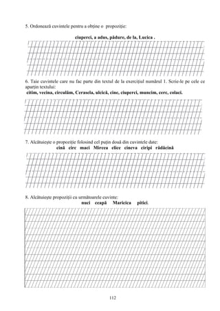 112
5. Ordonează cuvintele pentru a obţine o propoziţie:
ciuperci, a adus, pădure, de la, Lucica .
6. Taie cuvintele care nu fac parte din textul de la exerciţiul numărul 1. Scrie-le pe cele ce
aparţin textului:
citim, vecina, circulăm, Cerasela, ulcică, cine, ciuperci, muncim, cerc, colaci.
7. Alcătuieşte o propoziţie folosind cel puţin două din cuvintele date:
cină circ maci Mircea elice cineva ciripi rădăcină
8. Alcătuieşte propoziţii cu următoarele cuvinte:
nuci ceapă Maricica pitici.
 