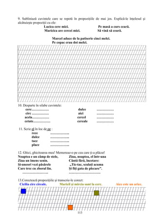 113
9. Subliniază cuvintele care se repetă în propoziţiile de mai jos. Explică-le înţelesul şi
alcătuieşte propoziţii cu ele:
Lucica cere mici. Pe masă a curs ceară.
Maricica are cercei mici. Să vină să ceară.
Marcel aduce de la patiserie cinci melci.
Pe copac erau doi melci.
10. Desparte în silabe cuvintele:
cerc…………… dulce ……………
circ …………… aici ……………
acela…………… cercel ……………
cetate…………… cereale ……………
11. Scrie ci în loc de ce :
rece ……………..
dulce ……………..
tace ……………..
place ……………..
12. Ghici, ghicitoarea mea! Memoreaz-o pe cea care ţi-a plăcut!
Noaptea e un câmp de stele, Ziua, noaptea, el într-una
Ziua un imens senin. Cântă fără, încetare:
Şi-uneori vezi păsărele „Tic-tac, sculaţi acuma
Care trec cu zborul lin. Şi fiţi gata de plecare”.
………………….. ……………………….
13.Corectează propoziţiile şi transcrie-le corect:
Cicilia cire cireale. Maricil şi mircia sunt la cerc. Aice este un arice.
 