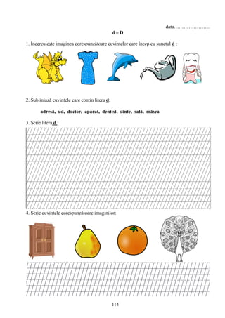 114
data………………….
d – D
1. Ỉncercuieşte imaginea corespunzǎtoare cuvintelor care încep cu sunetul d :
2. Subliniază cuvintele care conţin litera d:
adresă, ud, doctor, aparat, dentist, dinte, sală, măsea
3. Scrie litera d :
4. Scrie cuvintele corespunzǎtoare imaginilor:
 