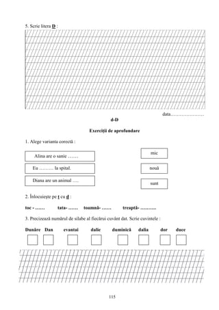 115
5. Scrie litera D :
data…………………
d-D
Exerciţii de aprofundare
1. Alege varianta corectǎ :
2. Înlocuieşte pe t cu d :
toc - …… tata- …… toamnă- …… treaptă- ……….
3. Precizează numărul de silabe al fiecărui cuvânt dat. Scrie cuvintele :
Dunăre Dan evantai dalie duminică dalia dor duce
Alina are o sanie ……
nouǎEu ……… la spital.
mic
Diana are un animal ….
sunt
 
