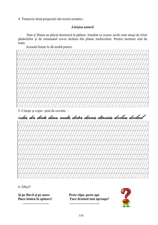 116
4. Transcrie două propoziţii din textul următor :
Liniştea naturii
Dan şi Diana au plecat duminică la pădure. Imediat ce sosesc acolo sunt atraşi de trilul
păsărelelor şi de minunatul covor alcătuit din plante multicolore. Pentru moment uită de
toate.
Această linişte le dă multă putere.
5. Citeşte şi copie şirul de cuvinte :
a)dar, dor, dinte, desen, medic, doctor, darnic, dãrnicie, dovleac, dovlecel
6. Ghici?
Şi pe fluvii şi pe mare Peste râpe, peste ape
Duce lumea în spinare! Face drumul mai aproape!
………………….. ……………………..
 