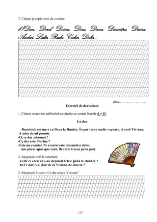 117
7. Citeşte şi copie şirul de cuvinte:
b)Dan, Dorel, Doina, Doru, Dana, Dumitru, Diana,
Andrei, Lidia, Radu, Codin, Delia, ,
data……………………
Exerciţii de dezvoltare
1. Citeşte textul dat subliniind cuvintele ce conţin literele d şi D:
Un dar
Duminică am mers cu Dana la Dunăre. În port erau multe vapoare. A sosit Viviana.
A adus darul promis.
-O, ce dar minunat !
-Ce dar este, Dorina ?
-Este un evantai. Pe evantai este desenată o dalie.
Am plecat apoi spre casă. Drumul trecea peste pod.
2. Răspunde oral la întrebări:
a) De ce crezi că s-au deplasat fetele până la Dunăre ?
b) Ce dar ţi-ai dori de la Viviana de ziua ta ?
3. Răspunde în scris: Ce dar aduce Viviana?
 