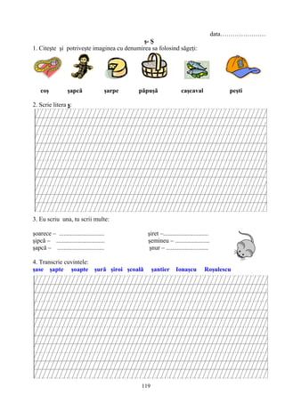119
data………………….
ş- Ş
1. Citeşte şi potriveşte imaginea cu denumirea sa folosind săgeţi:
coş şapcă şarpe păpuşă caşcaval peşti
2. Scrie litera ş:
3. Eu scriu una, tu scrii multe:
şoarece – ............................. şiret –.............................
şipcă – ............................... şemineu – ......................
şapcă – .............................. şnur – ...........................
4. Transcrie cuvintele:
şase şapte şoapte şură şiroi şcoală şantier Ionaşcu Roşulescu
 