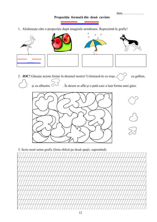 12
data……………….
Propoziţia formată din două cuvinte
1. Alcătuieşte câte o propoziţie după imaginile următoare. Reprezintă-le grafic!
2. JOC! Găseşte aceste forme în desenul nostru! Colorează-le cu roşu , cu galben,
. şi cu albastru . În desen se află şi o pată care a luat forma unei gâze.
3. Scrie noul semn grafic (linia oblică pe două spaţii, suprarând):
 