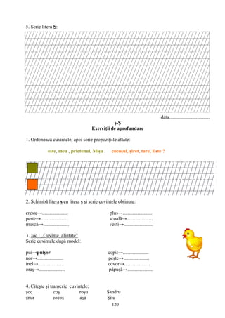120
5. Scrie litera Ş:
data.................................
ş-Ş
Exerciţii de aprofundare
1. Ordonează cuvintele, apoi scrie propoziţiile aflate:
este, meu , prietenul, Mişu . cocoşul, şiret, tare, Este ?
2. Schimbă litera s cu litera ş şi scrie cuvintele obţinute:
creste→..................... plus→........................
peste→...................... scoală→.....................
muscă→..................... vesti→........................
3. Joc : „Cuvinte alintate”
Scrie cuvintele după model:
pui→puişor copil→.....................
nor→..................... peşte→.....................
inel→..................... covor→.....................
oraş→..................... păpuşă→.....................
4. Citeşte şi transcrie cuvintele:
şoc coş roşu Şandru
şnur cocoş aşa Şiţu
 