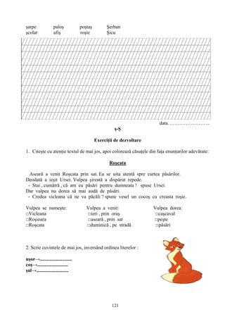 121
şarpe paloş poştaş Şerban
şcolar afiş roşie Şicu
data……………………..
ş-Ş
Exerciţii de dezvoltare
1. Citeşte cu atenţie textul de mai jos, apoi colorează căsuţele din faţa enunţurilor adevărate:
Roşcata
Aseară a venit Roşcata prin sat. Ea se uita atentă spre curtea păsărilor.
Deodată a ieşit Ursei. Vulpea şireată a dispărut repede.
- Stai , cumătră , că am eu păsări pentru dumneata ! spuse Ursei.
Dar vulpea nu dorea să mai audă de păsări.
- Credea vicleana că ne va păcăli ? spune vesel un cocoş cu creasta roşie.
Vulpea se numeşte: Vulpea a venit: Vulpea dorea:
□Vicleana □ieri , prin oraş □caşcaval
□Roşioara □aseară , prin sat □peşte
□Roşcata □duminică , pe stradă □păsări
2. Scrie cuvintele de mai jos, inversând ordinea literelor :
uşor→..........................
coş→.........................
şal→..........................
 
