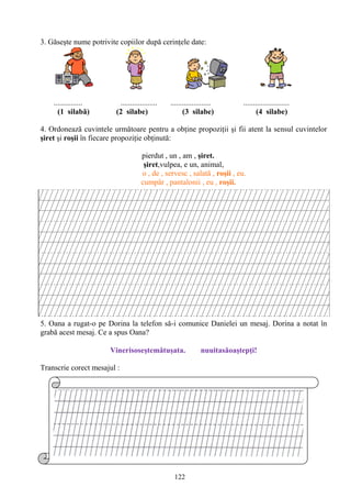 122
3. Găseşte nume potrivite copiilor după cerinţele date:
............... ................... ..................... ........................
(1 silabă) (2 silabe) (3 silabe) (4 silabe)
4. Ordonează cuvintele următoare pentru a obţine propoziţii şi fii atent la sensul cuvintelor
şiret şi roşii în fiecare propoziţie obţinută:
pierdut , un , am , şiret.
şiret,vulpea, e un, animal,
o , de , servesc , salată , roşii , eu.
cumpăr , pantalonii , eu , roşii.
5. Oana a rugat-o pe Dorina la telefon să-i comunice Danielei un mesaj. Dorina a notat în
grabă acest mesaj. Ce a spus Oana?
Vinerisoseştemătuşata. nuuitasăoaştepţi!
Transcrie corect mesajul :
 