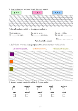 123
6. Descoperă cuvinte ordonând literele date, apoi scrie-le:
7. Completează propoziţiile cu forma corespunzătoare:
•El are un cocoş. • Eu am un şoim . • Eu am o vişină.
•Ei ______ un cocoş • Tu _________ un şoim . • Ea are şase ________ .
data…………………….
Activitate independentă
1. Delimitează cuvintele din propoziţiile sudate şi transcrie-le sub forma corectă:
Laşcoalăvinşcolarii . Şcolariivorsăscrie . Mişueunşcolarruşinos .
2. Notează în casete numărul de silabe ale fiecărui cuvânt:
şic caşcaval cenuşiu şosele şemineu
şase coşuri muşcă vişine şoşoni
a, ş, lş, a, n o, c, ş
 
