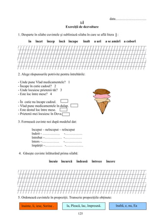 125
data………………………
î-Î
Exerciţii de dezvoltare
1. Desparte în silabe cuvintele şi subliniază silaba în care se află litera î :
în încet încep încă încape înalt a urî a se amărî a coborî
2. Alege răspunsurile potrivite pentru întrebările:
- Unde pune Vlad medicamentele? 1
- Încape în cutie cadoul? 2
- Unde locuiesc prietenii tăi? 3
- Este loc între mese? 4
- În cutie nu încape cadoul.
- Vlad pune medicamentele în dulap.
- Este destul loc între mese.
- Prietenii mei locuiesc în Deva.
3. Formează cuvinte noi după modelul dat:
început – neînceput – reînceput
îndoit - …………… -……………
întrebat –…………… -……………
întors –…………… -……………
împărţit –…………… -……………
4. Găseşte cuvinte înlăturând prima silabă:
încuie încurcă îndeasă întrece încerc
5. Ordonează cuvintele în propoziţii. Transcrie propoziţiile obţinute:
la, Pleacă, lac, împreună. înaltă, e, nu, Eaînainte, îi, iese, Sorina .
 