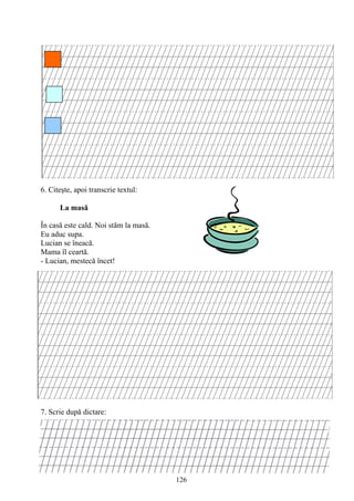 126
6. Citeşte, apoi transcrie textul:
La masă
În casă este cald. Noi stăm la masă.
Eu aduc supa.
Lucian se îneacă.
Mama îl ceartă.
- Lucian, mestecă încet!
7. Scrie după dictare:
 