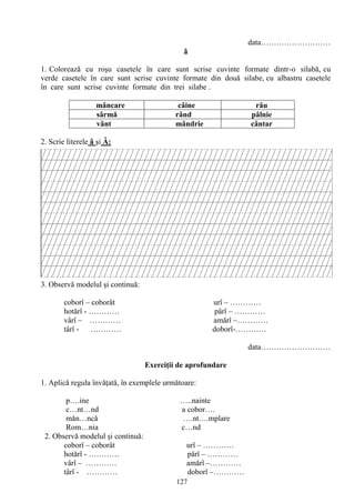 127
data………………………
â
1. Colorează cu roşu casetele în care sunt scrise cuvinte formate dintr-o silabă, cu
verde casetele în care sunt scrise cuvinte formate din două silabe, cu albastru casetele
în care sunt scrise cuvinte formate din trei silabe .
mâncare câine râu
sârmă rând pâlnie
vânt mândrie cântar
2. Scrie literele â şi Â:
3. Observă modelul şi continuă:
coborî – coborât urî – …………
hotărî - ………… pârî – …………
vârî – ………… amărî –…………
târî - ………… doborî-…………
data………………………
Exerciţii de aprofundare
1. Aplică regula învăţată, în exemplele următoare:
p….ine …..nainte
c…nt…nd a cobor….
măn…ncă ….nt….mplare
Rom…nia c…nd
2. Observă modelul şi continuă:
coborî – coborât urî – …………
hotărî - ………… pârî – …………
vârî – ………… amărî –…………
târî - ………… doborî –…………
 