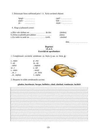 128
3. Înlocuieşte litera subliniată prin î / â . Scrie cuvântul obţinut:
lungă - …………… card –……………
pună - …………… lină – ……………
in - …………… mină – ……………
4. Alege şi plasează corect:
a.)Din vale răzbate un ………………….. de dor. cântăreţ
b.)Alina se plimbă prin pădure …………………. cântec
c.)La radio se aude un……………………vestit. cântând
data………………………
Repetare
î-Î, â-Â
Exerciţii de aprofundare
1. Completează cuvintele următoare cu litera î sau cu litera â :
c...mpie p...rtie
l...nă m...nă
...ndoit ...mpărat
ur...t c...nd
c...ntare ...notul
...nt...i ...nt...lnire
...nt...mplare t...mplar
2. Desparte în silabe următoarele cuvinte:
gândea, încetineşte, începu, întâlnire, când, cântând, româneşte, încâlcit
 