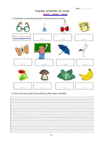 13
data……………….
Propoziţia formată din trei cuvinte
1. Alcătuieşte şi notează propoziţiile formate din trei cuvinte:
2. Scrie noul semn grafic (linia oblică pe două spaţii, subrând):
 