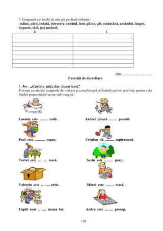 130
7. Grupează cuvintele de mai jos pe două coloane:
mâine, cârd, îndată, întrecere, curând, înot, pâine, gât, smântână, amândoi, înapoi,
împarte, târî, (se) mohorî.
â î
data……………………..
Exerciţii de dezvoltare
1. Joc : „Cuvinte mici, dar importante”
Priveşte cu atenţie imaginile de mai jos şi completează utilizând cuvinte potrivite pentru a da
înţeles propoziţiilor scrise sub imagini:
Cosmin este ......... cadă. Andrei pleacă ......... pescuit.
Paul este ........... copac. Cristian dă .......... aspiratorul.
Tortul este …….. masă. Sorin este …….. parc.
Valentin este …….. cutie. Mărul este ……. masă.
Copiii sunt ……. mama lor. Andra este ……. prosop.
 