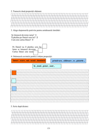 131
2. Transcrie două propoziţii obţinute:
3. Alege răspunsurile potrivite pentru următoarele întrebări:
Se întunecă devreme iarna? 1
Îl păcălea pe Daniel sora lui? 2
Cum este cartea Danei? 3
Pe Daniel nu îl păcălea sora lui.
Iarna se întunecă devreme .
Cartea Danei este nouă.
4. Ordonează cuvintele pentru a obţine propoziţii:
5. Scrie după dictare:
data……………………..
în , nouă , penar , sunt ,
creioane
primăvara , călătoare , se , păsările ,
întorc
întorc , seara , mă , acasă , duminică
 