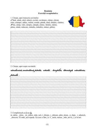 132
România
Exerciţii recapitulative
1. Citeşte, apoi transcrie cuvintele:
lână, stână, cârd, stâncă, cuvânt, cuvântare, cântar, cârmă,
cârn, crâmpei, adânc, strâmt, român, pândă, rând, rânduit, vânător;
râu, câmp, vânt, câmpie, cânepă, cântec, lămâie, mâine,
pâine, mână, mâncare, mândru, mândrie, mâner, pâlnie;
2. Citeşte, apoi copie cuvintele:
rândunicã,,smântânã,,pârtie,, vârstã, , templar,, târnãcop, vânãtoare,,
pândã, .
3. Completează cu î sau â:
m_ndrie, _ntins, _nc_ntător, măn_ncă, t_răieşte, v_nătoare, păm_ntean, p_răşte, r_ndunică,
_ntrecere. El măn_ncă repede. Ea cere o lăm_ie. C_inele, mereu _ntăr_tat m_r_ie la noi.
 