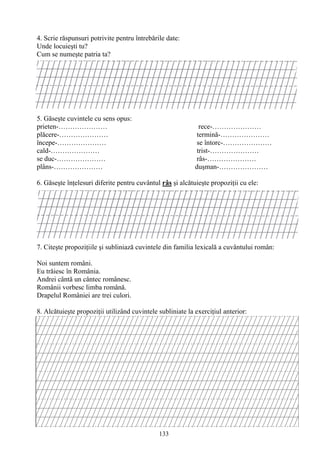 133
4. Scrie răspunsuri potrivite pentru întrebările date:
Unde locuieşti tu?
Cum se numeşte patria ta?
5. Găseşte cuvintele cu sens opus:
prieten-………………… rece-…………………
plăcere-………………… termină-…………………
începe-………………… se întorc-…………………
cald-………………… trist-…………………
se duc-………………… râs-…………………
plâns-………………… duşman-…………………
6. Găseşte înţelesuri diferite pentru cuvântul râs şi alcătuieşte propoziţii cu ele:
7. Citeşte propoziţiile şi subliniază cuvintele din familia lexicală a cuvântului român:
Noi suntem români.
Eu trăiesc în România.
Andrei cântă un cântec românesc.
Românii vorbesc limba română.
Drapelul României are trei culori.
8. Alcătuieşte propoziţii utilizând cuvintele subliniate la exerciţiul anterior:
 