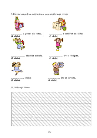 134
9. Priveşte imaginile de mai jos şi scrie nume copiilor după cerinţă:
..................... a primit un cadou. ........................ a construit un castel.
(4 silabe) (3 silabe)
.......................... are două avioane. ......................... are o trompetă.
(2 silabe) (3 silabe)
………………. dansa. …………….. are un acvariu.
(2 silabe) (1 silabă)
10. Scrie după dictare:
 