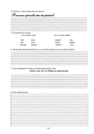 136
4. Citeşte şi copie propoziţia de mai jos:
Pe ramura copacului stau trei pãsãrele.
5. Fă perechi de cuvinte :
a) cu înţeles opus b) cu acelaşi înţeles
trist mare supărat iute
mic vesel codru pădure
aproape departe repede trist
6. Alcătuieşte două propoziţii cu ce cuvinte îţi doreşti de la exerciţiul anterior:
7. Scrie despărţite în silabe cuvintele propoziţiilor date:
Ionică e mic. El e cu Mălina la malul lacului.
8. Scrie după dictare:
 