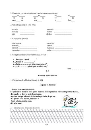139
2. Formează cuvinte completând cu silabe corespunzătoare:
_____bu______ _____bu_____ ba_____ bu_____
tul ____ re ca _____ ra be_____ ____da
com ____ nat coa_____ bi_____ bar____
3. Găseşte cuvinte cu sens opus:
bucurie ............................. bunătate ....................................
răbdare ............................ bătrân ....................................
trist ............................. sănătos ...................................
4. Ce cuvinte lipsesc?
tata- mama raţa-răţoi
bunicul-_.................................... curca-......................................
nepotul-..................................... lupoaica-....................................
cumnatul-................................... oaia-..........................................
5. Completează următoarele titluri de poveşti :
a. „Punguţa cu doi………..”
b. „Sarea în …………….”
c. „Fata……………şi fata moşneagului”
d. „Ali- ………….şi cei patruzeci de hoţi”
data…………………
b-B
Exerciţii de dezvoltare
1. Citeşte textul subliniind literele b şi B:
În parc cu bunicul
Bianca este tare bucuroasă.
Se plimbă cu bunicul prin parc. Bunicul a cumpărat un balon alb pentru Bianca.
-Bunicule, aş dori şi nişte bomboane.
Apoi au stat pe o bancă. Priveau la păsările de pe lac.
-Ce păsări sunt acelea, bunicule ?
-Sunt lebede, copila mea.
-Ce albe sunt!
2. Transcrie două propoziţii din text:
 
