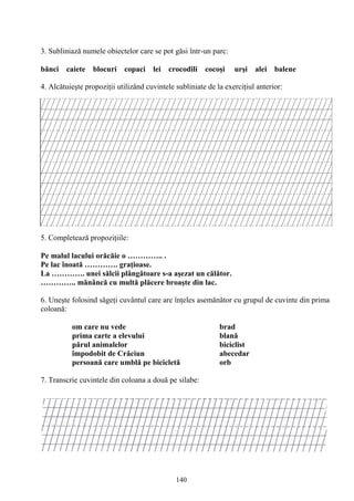 140
3. Subliniază numele obiectelor care se pot găsi într-un parc:
bănci caiete blocuri copaci lei crocodili cocoşi urşi alei balene
4. Alcătuieşte propoziţii utilizând cuvintele subliniate de la exerciţiul anterior:
5. Completează propoziţiile:
Pe malul lacului orăcăie o ………….. .
Pe lac înoată …………. graţioase.
La …………. unei sălcii plângătoare s-a aşezat un călător.
………….. mănâncă cu multă plăcere broaşte din lac.
6. Uneşte folosind săgeţi cuvântul care are înţeles asemănător cu grupul de cuvinte din prima
coloană:
om care nu vede brad
prima carte a elevului blană
părul animalelor biciclist
împodobit de Crăciun abecedar
persoană care umblă pe bicicletă orb
7. Transcrie cuvintele din coloana a două pe silabe:
 