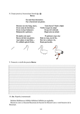 141
8. Citeşte poezia şi încercuieşte literele b şi B:
Barza
Eu sunt bun desenator;
Fac o barză-ntr-un picior.
Desenez un cioc lung, mare, Gata barza? Staţi o clipă:
Şi un semn de întrebare, Vârfu-i negru la aripă
Şi-un oval pe beţişoare: Şi aşa să-l coloraţi.
Beţişoarele-s picioare. După asta nu uitaţi:
De-nţeles este uşor: Pe picioare şi pe cioc
Barza stă într-un picior; Daţi cu roşu, nu de foc,
Aşa-i place ei mai bine… Dar tot o culoare vie,
Pe celălalt zgârcit îl ţine. Roşie-portocalie.
9. Transcrie o strofă din poezia Barza:
10. Joc. Repetă şi memorează:
Balaban Balăbanescu bâlbâie bâlbâituri bâlbâite pe negândite.
Bucura-te cum s-a bucurat Bucuroaia de bucuria lui Bucurel care a venit bucuros de la
Bucureşti.
 