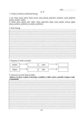 142
data…………………
j – J
1. Citeşte cuvintele şi subliniază litera j:
a. jos, stejar, joacă, ajutor, bujor, pavaj, curaj, patinaj, judecător, jumătate, cojile, prăjitură,
jucărie, jucător, mijloc;
b. obraji, jeleu, sprijin, jder, vâjâit, vârtej, majoritate, plajă, cojoc, pajişte, marcaj, jupân,
placaj, jandarm, jurământ, jir, jăratic, jardinieră;
2. Scrie litera j:
3. Desparte în silabe cuvintele:
4. Transcrie cuvintele date pe silabe:
judeca, a se juca, a ajuta, a încuraja, a sprijini, a vâjâi, a jura, a jumuli, a jupui, a coji,
a înjumătăţi
jucǎrie
bagaje jder
cojoc
 