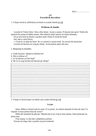 144
data…………......
j-J
Exerciţii de dezvoltare
1. Citeşte textul şi subliniază cuvintele ce conţin literele j şi J:
Probleme de familie
Locuim în Valea Jiului. Tata a fost miner. Acum e şomer. O ducem tare greu! Trăim din
ajutorul de şomaj al tatălui nostru. Din când în când, bunicii ne trimit alimente.
Eu şi sora mea ne dorim o jucărie nouă. Poate fi oricât de mică!
Ieri, tata a venit fericit.
─ Cred că voi găsi de lucru. Se va construi o şosea nouă. Au nevoie de muncitori.
Lacrimi de bucurie ne curg pe obraji. Acum putem spera din nou.
2. Răspunde la întrebări:
a. Unde locuiesc băiatul şi familia lui?
b. Din ce trăiesc ei?
c. Ce îşi doresc cei doi fraţi?
d. De ce le curg lacrimi de bucurie pe obraji?
3. Citeşte şi încercuieşte cuvintele care conţin literele j şi J:
La joc
Jianu, Mihai şi Jenică sunt în curte. Ei se joacă. Au aliniat maşinile la linia de start. Ce
maşină va trece prima linia de sosire?
Mihai dă semnalul de plecare. Maşina bej ia un viraj şi trece prima. Jianu primeşte un
jeton roşu.
Vine mama. Le dă câte o prăjitură şi jeleuri.
Fiecare îşi alege câte o jucărie şi jocul continuă.
 