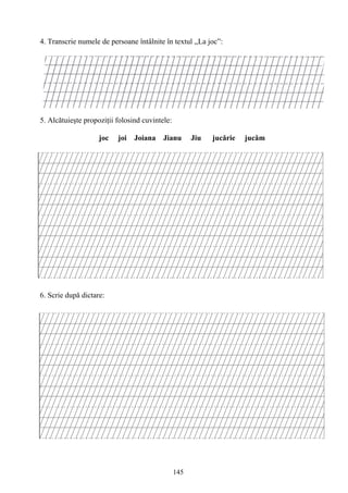 145
4. Transcrie numele de persoane întâlnite în textul ,,La joc”:
5. Alcătuieşte propoziţii folosind cuvintele:
joc joi Joiana Jianu Jiu jucărie jucăm
6. Scrie după dictare:
 