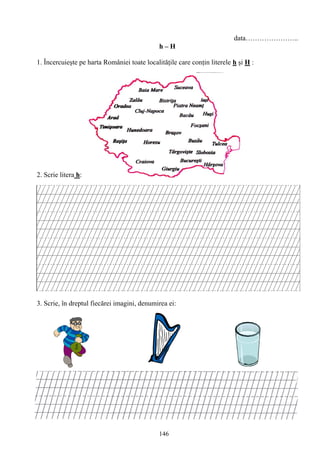 146
data…………………..
h – H
1. Încercuieşte pe harta României toate localităţile care conţin literele h şi H :
2. Scrie litera h:
3. Scrie, în dreptul fiecărei imagini, denumirea ei:
 