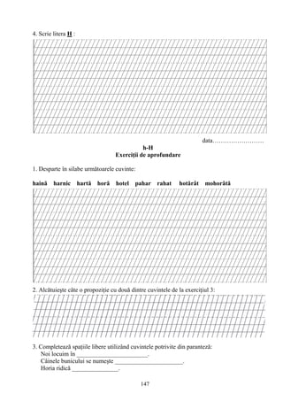 147
4. Scrie litera H :
data…………………….
h-H
Exerciţii de aprofundare
1. Desparte în silabe următoarele cuvinte:
haină harnic hartă horă hotel pahar rahat hotărât mohorâtă
2. Alcătuieşte câte o propoziţie cu două dintre cuvintele de la exerciţiul 3:
3. Completează spaţiile libere utilizând cuvintele potrivite din paranteză:
Noi locuim în _______________________.
Câinele bunicului se numeşte ______________________.
Horia ridică _______________.
 