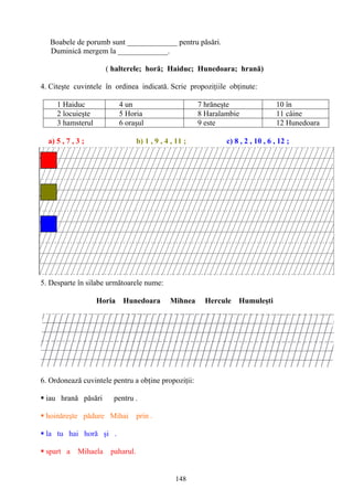 148
Boabele de porumb sunt _____________ pentru păsări.
Duminică mergem la _____________.
( halterele; horă; Haiduc; Hunedoara; hrană)
4. Citeşte cuvintele în ordinea indicată. Scrie propoziţiile obţinute:
1 Haiduc 4 un 7 hrăneşte 10 în
2 locuieşte 5 Horia 8 Haralambie 11 câine
3 hamsterul 6 oraşul 9 este 12 Hunedoara
a) 5 , 7 , 3 ; b) 1 , 9 , 4 , 11 ; c) 8 , 2 , 10 , 6 , 12 ;
5. Desparte în silabe următoarele nume:
Horia Hunedoara Mihnea Hercule Humuleşti
6. Ordonează cuvintele pentru a obţine propoziţii:
 iau hrană păsări pentru .
 hoinăreşte pădure Mihai prin .
 la tu hai horă şi .
 spart a Mihaela paharul.
 